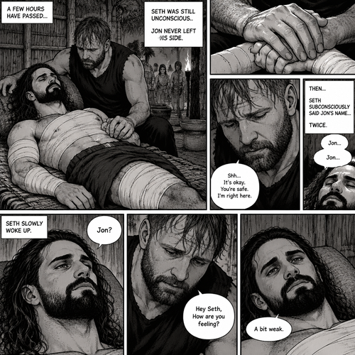 (Recap) Seth Rollins was on a Island for 8 days after he fell off a cruise ship during a storm,He walked to the jungle for more food,Then a group of jaguars attacked him,They bit him in the arm and leg,He managed to yank them off him,He was bleeding from his wounds and his heart was pounding rapidly,The jaguars caught up to him,but before they finished him off a group of villagers attacked the Jaguars,A familiar Voice called Seth’s name,Seth looked up,He couldn’t believe it,It was Jon Moxley (He was missing for 3 months),Jon gently helped Seth stand up,”Is that….really….you?” Seth asked,”Yes it’s me” Said Jon,Jon noticed that Seth was about to pass out so he held him,Seth passed out in Jon’s Arms,”I got you..I got you” Said Jon,He lifted Seth in his arms. (And now part 4). A few hours have passed,Seth was still unconscious,There are bandages on Seth’s wounds. Jon never left his side,He was gently holding Seth’s hand. Then….Seth subconsciously said Jon’s name…Twice. Jon gently caressed Seth hand. “Shh,It’s okay,You’re safe,I’m right here” Jon said softly. Seth slowly woke up. “Jon?” Seth asked softly. “Hey Seth,How are you feeling?” Jon said softly. “A bit weak” Seth said softly
