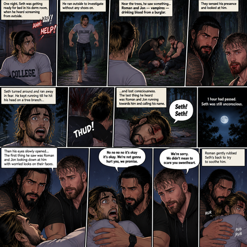 (Recap) Roman Reigns (The college football player) and Jon Moxley (The bad boy) have been hanging out with Seth Rollins (The college student) for a month,They would even protect him from bullies,Seth stated feeling less insecure because of them,one night he was getting ready for bed in his dorm room,then he heard screaming from outside,He ran outside to investigate without any shoes on,the screaming slowly stopped,He sees something near the trees,he walked closer,He sees vampires drinking blood from a burglar,they sensed his presence and looked at him,it was Roman and Jon,Seth turned around and ran away in fear,Roman and Jon called out after him,Seth kept running till he hit his head on a tree branch and lost consciousness,the last thing he heard before losing consciousness was Roman and Jon running towards him and calling his name. (And now part 3). 1 hour had passed,Seth was still unconscious. Then his eyes slowly opened,the first thing he sees was Roman and Jon looking down at him with worried looks on their faces. Seth’s fear returned and he tried to scramble away. Roman gently held him. “No no no no it’s okay it’s okay,We’re not gonna hurt you,we promise” Said Roman. Jon slowly got closer. “We’re sorry,We didn’t mean to scare you sweetheart” Jon said softly. Seth’s heart was pounding. Roman gently Rubbed Seth’s back to try to soothe him