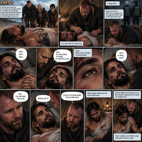 Part 4 of the apocalypse story.Seth Rollins was found unconscious and badly injured on a beach by Jon Moxley,Darby Allin and Steven Borden (Sting’s son).They took him to their camp and bandaged his wounds.Jon never left his side once.3 days later,Seth was still unconscious,Darby and Steven were out on a supply run,Jon stayed by Seth’s side for the past three days.Jon gently held Seth’s hand,Then…Seth Spoke Jon’s name subconsciously “Jon…Jon…Jon”.Jon gently stroked Seth’s head. “Shh It’s okay Seth,It’s okay,I’m right here,shh” Jon whispered.Seth breathed softly,Then….His eyes started to slowly open,The first thing he sees is Jon looking down at him. Seth spoke weakly “Jon?,Is that…you?”. “Yes..It’s me Seth,You’re ok” Jon said softly. “Where am I?” Seth Asked in a weak voice. “You’re in a camp sight,You’re safe here” Jon said Softly.Seth slowly tried to sit up but he felt sore.Seeing Seth was trying to sit up but couldn’t because of the pain Jon helped him.Tears welled up in Seth’s eyes because he was in pain