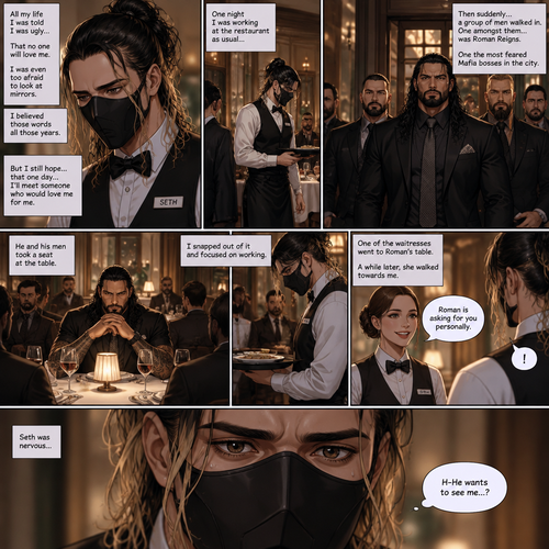 Seth Rollins is a waiter at a fancy restaurant,He’s wearing a mask that covers his face. The reason for that is heartbreaking. All his life he was told he was ugly and no one will love him. He was even too afraid to look at mirrors. He believed those words all those years. He hopes that one day…he’ll meet someone who would love him for him. One night he was working at the restaurant as usual…then suddenly….a group of men walked in the restaurant,One amongst them…was Roman Reigns,One the most feared Mafia bosses in the city. He and his men took a seat at the table. He snapped out of it and focused on working,One of the waitresses went to Roman’s table. As Seth was about to walk to another table…the waitress that walked to Roman’s table was walking towards him and told him that Roman was asking for him personally. Seth was nervous