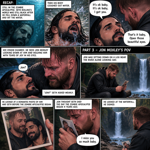 (Recap) Still in the Zombie Apocalypse. Seth Rollins’s world was still black after he fell down a waterfall and hit the water,The his body coughed out water,Then a familiar voice faded in saying “It’s ok baby,It’s ok baby,I got you”,he slowly opened his eyes,the familiar voice spoke again saying “That’s it baby,Open those beautiful eyes”,his vision cleared,he sees Jon Moxley looking down at him and holding him with tears of joy in his eyes,”Jon?” Seth asked weakly. (And now part 3) (This is Jon Moxley’s POV). Jon was sitting down on a log near the river alone looking sad. He looked at a romantic photo of Him and Seth before the zombie apocalypse began. Jon thought Seth died the day the zombie apocalypse began 4 years ago. Tears streamed down Jon’s face,He gently kissed the photo he’s holding. “I miss you so much baby” Said Jon. He looked at the waterfall,He sighed