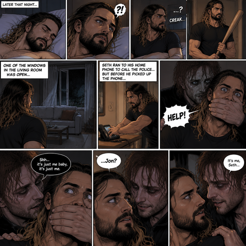 (Recap) Seth Rollins was at his house after a long day,A news report came on tv,The reporter said that Jon Moxley A.KA the Joker had escaped from the asylum that morning,Seth tensed up a bit,he and Jon used to date….then car accident happened witch messed up Jon’s mind,he started behaving erratically becoming the joker,he still loved Seth despite all that,then the cops came and took Jon away,Seth was devastated,he blamed himself ever since,he tried to move on but couldn’t. (And now part 2). Seth was asleep in his bed….then he was woken up by a noise coming from downstairs. He grabbed a bat and walked downstairs,when He got downstairs…he noticed…one of the windows in the living room was open. He got spooked. He ran to his home phone to call the police….but before he picked up the phone….someone grabbed him from behind. “Help!” Seth Yelled. The person covered Seth’s mouth. The person whispered In Seth’s ear “Shh,it’s just me baby,it’s just me”. Seth recognized that voice…it was Jon. He removed his hand from Seth’s mouth