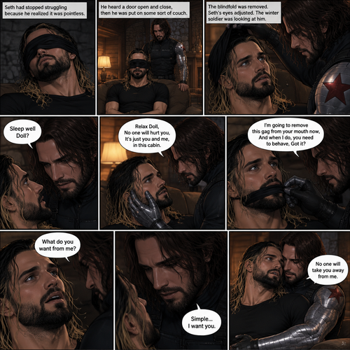 (Recap). Seth Rollins was kidnapped by the winter soldier,A few hours have passed,Everything was still black,Then Seth slowly regained consciousness,He couldn’t see anything because he was blindfolded,He tried to struggle but it feels like his wrists and ankles were tied well because they were,He tried to call for help but he couldn’t Because there was a gag in his mouth,He felt his surroundings with his tied hands,He realized he was in the trunk of a car,Then the car stopped,It was silent for a bit,Then he heard the trunk open,then he felt the winter soldier’s metal arm lift him over his shoulder,He heard the winter soldier’s footsteps,Seth struggled but it was pointless,The winter soldier kept walking. (And now part 3). Seth had stopped struggling because he realized it was pointless. He heard a door open and close,then he was put on some sort of couch. The blindfold was removed. Seth’s eyes adjusted. The winter soldier was looking at him. “Sleep well Doll?” The winter soldier asked softly. Seth’s heart was pounding. The winter soldier gently placed his hand on Seth’s cheek. “Relax Doll,No one will hurt you,It’s just you and me,in this cabin” The winter soldier said softly. He reached for the gag in Seth’s mouth. “I’m going to remove this gag from your mouth now,And when I do,you need to behave,Got it?” Said the winter soldier. Seth nodded reluctantly. The winter soldier removed the gag from Seth’s mouth. Seth breathed softly. “What do you want from me?” Seth asked “Simple…I want you” the winter soldier said softly. He wrapped his metal arm around Seth’s waist and pulled him closer. “No one will take you away from me” The winter soldier said obsessively