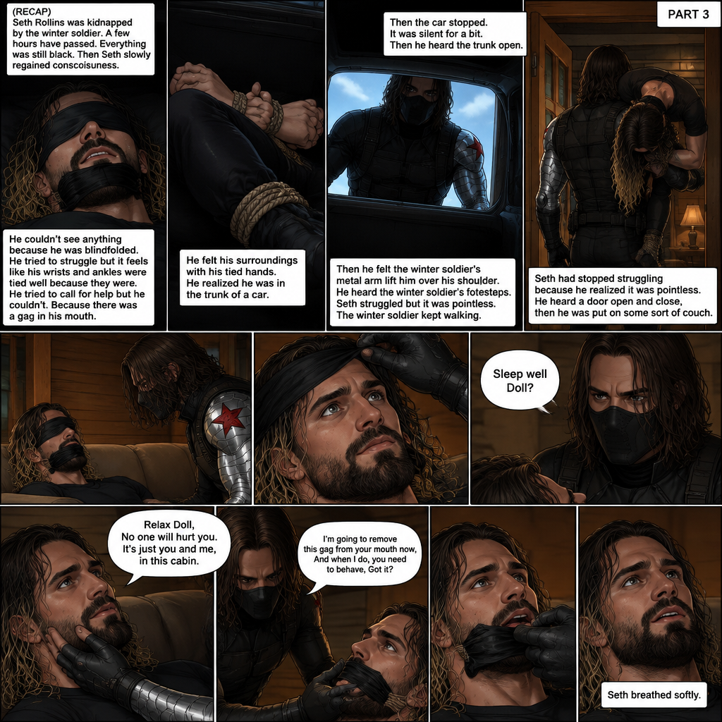 (Recap). Seth Rollins was kidnapped by the winter soldier,A few hours have passed,Everything was still black,Then Seth slowly regained consciousness,He couldn’t see anything because he was blindfolded,He tried to struggle but it feels like his wrists and ankles were tied well because they were,He tried to call for help but he couldn’t Because there was a gag in his mouth,He felt his surroundings with his tied hands,He realized he was in the trunk of a car,Then the car stopped,It was silent for a bit,Then he heard the trunk open,then he felt the winter soldier’s metal arm lift him over his shoulder,He heard the winter soldier’s footsteps,Seth struggled but it was pointless,The winter soldier kept walking. (And now part 3). Seth had stopped struggling because he realized it was pointless. He heard a door open and close,then he was put on some sort of couch. The blindfold was removed. Seth’s eyes adjusted. The winter soldier was looking at him. “Sleep well Doll?” The winter soldier asked softly. Seth’s heart was pounding. The winter soldier gently placed his hand on Seth’s cheek. “Relax Doll,No one will hurt you,It’s just you and me,in this cabin” The winter soldier said softly. He reached for the gag in Seth’s mouth. “I’m going to remove this gag from your mouth now,And when I do,you need to behave,Got it?” Said the winter soldier. Seth nodded reluctantly. The winter soldier removed the gag from Seth’s mouth. Seth breathed softly