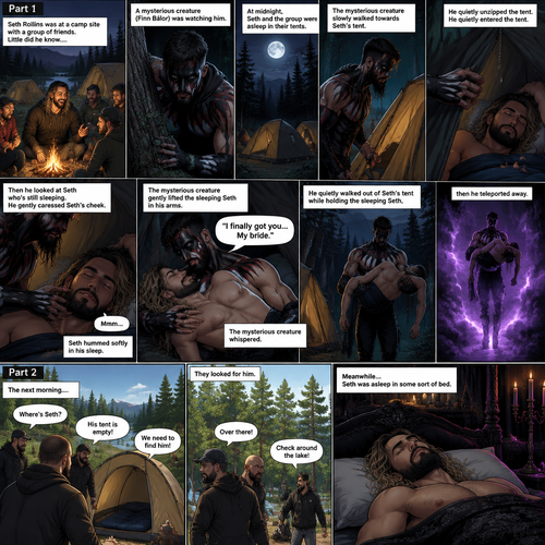 (Recap). Seth Rollins was at a camp site with a group of friends,Little did he know….a mysterious creature (Finn Bálor) was watching him,At midnight,Seth and the group were asleep in their tents,The mysterious creature slowly walked towards Seth’s tent,He quietly unzipped the tent,He quietly entered the tent,Then he looked at Seth who’s still sleeping,He gently caressed Seth’s cheek,Seth hummed Softly in his sleep,The mysterious creature gently lifted the sleeping Seth in his arms,“I finally got you…My bride” The mysterious creature whispered,He quietly walked out of Seth’s tent while holding the sleeping Seth,then he teleported away. (And now part 2). The next morning,Seth’s group woke up and noticed Seth was gone. They looked for him. Meanwhile,Seth was asleep in some sort of bed