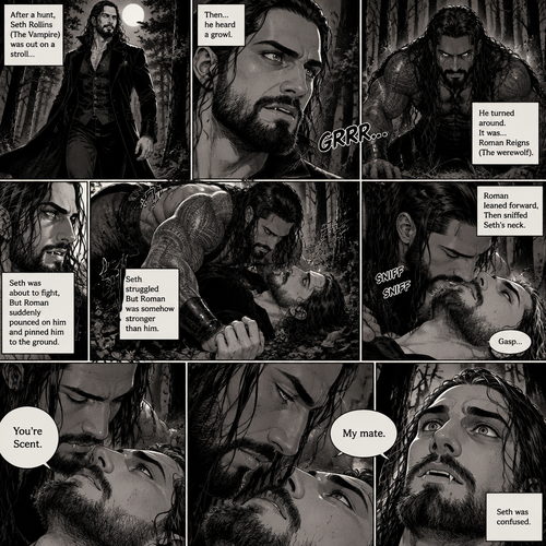 (Part 1 of the Werewolf x Vampire story). Seth Rollins (The Vampire) was out on a stroll after a hunt,Then…he heard a growl. He turned around, It was…Roman Reigns (The werewolf). Seth was about to fight,But Roman suddenly pounced on him and pinned him to the ground. Seth struggled But Roman was somehow stronger than him. Roman leaned forward,Then sniffed Seth’s neck. Seth gasped softly. “You’re Scent” Said Roman. Seth was confused. Roman looked at Seth’s eyes. “My mate” Said Roman