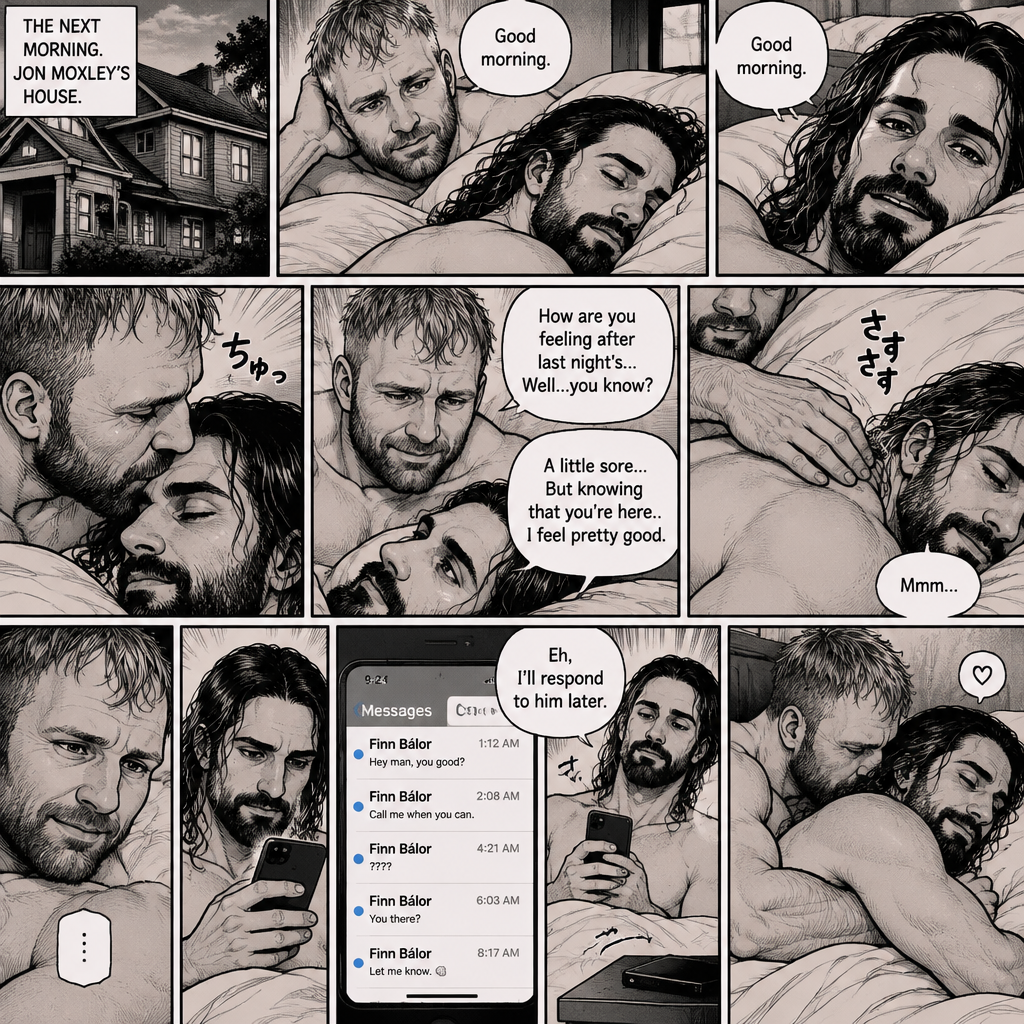 (Part 5). Still at Jon Moxley’s house. The next morning,Seth Rollins was asleep in Jon’s bed after last night’s activity. After a while Seth woke up,Jon was awake Before Seth was. “Good morning” Jon said softy. “Good morning” Seth Said Softly. Jon gently kissed Seth’s forehead. “How are you feeling after last night’s…Well..you know?” Jon asked. “A little sore…But knowing that you’re here..I feel pretty good” Seth said Softly. Jon gently rubbed Seth’s back. Seth hummed softly. Jon smiled softly. Seth picked up his phone and noticed he had unanswered text messages. Most of them were from Finn Bálor. Seth Shrugged and said “Eh,I’ll respond to him later”. He puts his phone back on the nightstand. Jon Wrapped his arms around him. He kissed the back of Seth’s shoulder
