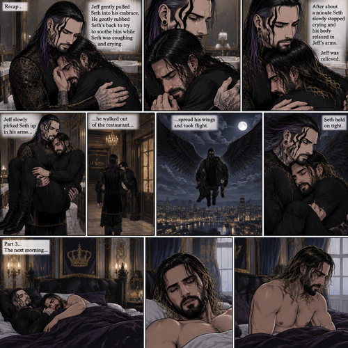 (Recap) Jeff Hardy (The dark angel king) was comforting Seth Rollins in the men’s bathroom of a fancy restaurant after Seth had a panic attack after flashbacks about his childhood and his abusive father,Jeff gently pulled Seth into his embrace,He gently rubbed Seth’s back to try to soothe him while Seth was coughing and crying,After about a minute Seth slowly stopped crying and his body relaxed in Seth’s arms,Jeff was relieved,Jeff slowly picked Seth up in his arms,he walked out of the restaurant,spread his wings and took flight,Seth held on tight. (And now part 3). The next morning,Seth was asleep in Jeff’s royal bedroom,After awhile he  woke up. He slowly sat up
