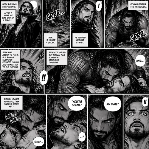 (Part 1 of the Werewolf x Vampire story). Seth Rollins (The Vampire) was out on a stroll after a hunt,Then…he heard a growl. He turned around, It was…Roman Reigns (The werewolf). Seth was about to fight,But Roman suddenly pounced on him and pinned him to the ground. Seth struggled But Roman was somehow stronger than him. Roman leaned forward,Then sniffed Seth’s neck. Seth gasped softly. “You’re Scent” Said Roman. Seth was confused. Roman looked at Seth’s eyes. “My mate” Said Roman. Seth’s eyes widened