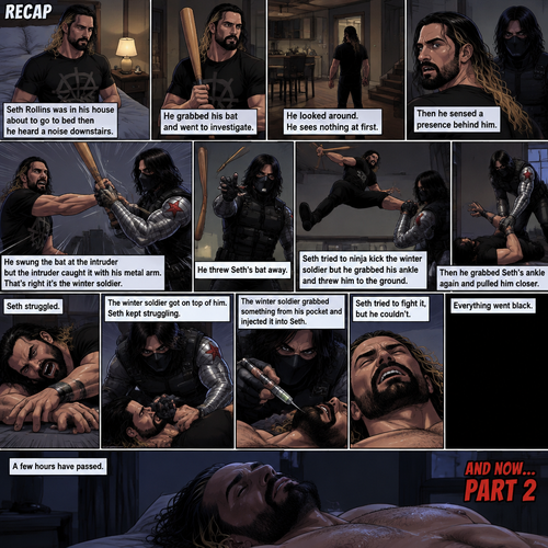 (Recap). Seth Rollins was in his house about to go to bed then he heard a noise downstairs,He grabbed his bat and went to investigate,He looked around He sees nothing at first,Then he sensed a presence behind him,He swung the bat and the intruder but the intruder caught it with his metal arm,That’s right it’s the winter soldier,He threw Seth’s bat away,Seth tried to ninja kick the winter soldier but he grabbed his ankle and threw him to the ground,Then he grabbed he grabbed Seth’s ankle again and pulled him closer,Seth struggled,The winter soldier got on top of him,Seth kept struggling,The winter soldier grabbed something from his pocket and injected it into Seth,Seth tried to fight it,but he couldn’t,Everything went black. (And now part 2). A few hours have passed