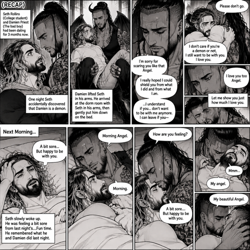 (Recap). Seth Rollins (College student) and Damien Priest (The bad boy) had been dating for 3 months now,One night Seth accidentally discovered that Damien is a demon,Damien lifted Seth in his arms,He arrived at the dorm room with Seth in his arms,He gently put Seth down on the bed. “I’m sorry for scaring you like that Angel” Damien said softly,”I really hoped I could shield you from what I did and from what I am” Damien continued softly,Seth could tell that Damien was guilty. “..I…I understand if you…don’t want to be with me anymore” Damien said with a sad tone,”I can leave if you-“ Seth cuts Damien off with a hug,”Please don’t go” Seth said softly,Damien hugged him back,”I don’t care if you’re a demon or not,I still want to be with you” Seth said Softly,Damien’s heart fluttered a little,”I love you” Seth said Softly,Damien smiled softly,”I love you too Angel” Damien said softly,He gently pushed Seth on his back on the bed,”Let me show you just how much I love you” Damien said Seductively,Then he kissed Seth. (End now part 6). The next morning,Damien and Seth were asleep on the bed. Seth slowly woke up. He was feeling a bit sore from last night’s….Fun time. He remembered what he and Damien did last night. Then Damien slowly woke up. “Morning Angel” Damien said Softly. “Morning” Seth said softly. Damien gently pulled Seth into his embrace,Then he gently kissed his forehead. “How are you feeling?” Damien asked softly. “A bit sore….But happy to be with you” Seth said Softly. Damien gently kissed Seth’s neck. Seth hummed softly. “My angel” Damien said softly. Seth blushed a little. “My beautiful Angel” Damien said softly. He kissed Seth Softly