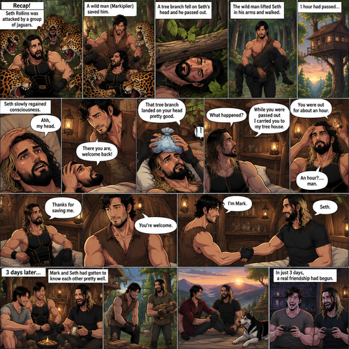(Recap!) Seth Rollins was Attacked by a group of jaguars,A wild man (Markiplier) saved him,A tree branch fell on Seth’s head and he passed out,The wild man lifted Seth in his arms and walked,1 hour had passed,Seth slowly regained consciousness,The wild man was looking down at Him,”There you are,welcome back!” Said the wild man,Seth Groaned and put his hand on his head,”Ahh,my head” said Seth,”That tree branch landed on your head pretty good” said the wild man,He gently puts ice on Seth’s head,“What happened?” Asked Seth,”While you were passed out I carried you to my tree house” said the wild man,Seth looked at his surroundings,he was indeed in the wild man’s treehouse,”You were out for about an hour” said the wild man,”An hour?….man” said Seth,Seth slowly sat up,”Thanks for saving me” said Seth,The wild man smiled softly,”You’re welcome” said the wild man,”I’m mark” said mark,”Seth” said Seth,They shook hands. (And now part 3). 3 days later,Mark and Seth had gotten to know each other pretty well