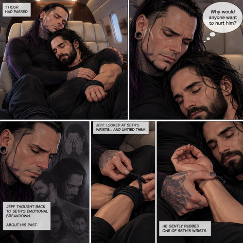 (Part 4). Still on the private plane. 1 hour had passed. The nefarious Jeff Hardy and Seth Rollins (A secret agent) were still asleep after Seth’s emotional breakdown. Seth’s wrists and ankles were still tied up and still in Jeff’s arms. Jeff woke up,He looked down at Seth who was still asleep. He thought back to Seth’s emotional breakdown About his past. Jeff had sadness in his eyes again,He looked at Seth’s wrists…and untied them. He gently rubbed one of Seth’s wrists. “Why would anyone want to hurt him?” Jeff quietly asked himself