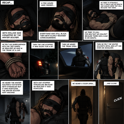 (Recap). Seth Rollins was kidnapped by the winter soldier,A few hours have passed,Everything was still black,Then Seth slowly regained consciousness,He couldn’t see anything because he was blindfolded,He tried to struggle but it feels like his wrists and ankles were tied well because they were,He tried to call for help but he couldn’t Because there was a gag in his mouth,He felt his surroundings with his tied hands,He realized he was in the trunk of a car,Then the car stopped,It was silent for a bit,Then he heard the trunk open,then he felt the winter soldier’s metal arm lift him over his shoulder,He heard the winter soldier’s footsteps,Seth struggled but it was pointless,The winter soldier kept walking. (And now part 3). Seth had stopped struggling because he realized it was pointless. He heard a door open and close