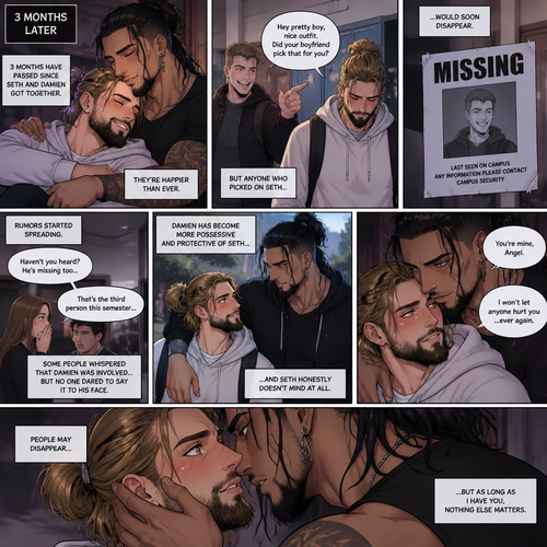 (Recap). Seth Rollins (College student) helped Damien Priest (The bad boy) tend to his wounds on his chest and shoulder after he entered Seth’s dorm room,The next morning,Seth and Damien were asleep in Seth’s bed,Seth slowly woke up,He was in Damien’s embrace,He blushed and his heart fluttered,Damien must’ve heard it because he subconsciously put his hand on Seth’s chest to feel Seth’s heartbeat and hummed softly in his sleep,Seth was flustered,Then…Damien slowly woke up and looked at Seth,”Your heart beats so beautifully” Damien said in a soft voice,Damien then whispered in Seth’s ear,“Is it because of me,Angel?” Damien asked seductively,The blush on Seth’s face deepened,Damien gave a smug and seductive smile.,”Can I kiss you?” Damien asked softly. Seth Got more Flustered,“S-Sure” Seth said nervously,Damien gently kissed Seth. (And now part 4). 3 months had passed,Seth and Damien are together. Damien had been acting strangely possessive and protective of Seth. Anyone who ever picked on Seth…had mysteriously disappeared. 