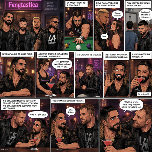 (Previously). Seth Rollins and his friends Finn Bálor,Solo Sikoa and LA Knight arrived at a bar called “Fangtastica”. LA Knight went to a pool table,Solo was approached by a young woman who invited him to dance with her,he accepted and got on the dance floor with her,Finn went to the men’s bathroom only to find that the line for it was too long,He was not happy about it,Seth sat alone at a bar table,A server brought him a drink he never ordered for,The server pointed at a stranger (Jon Moxley) and told Seth that he ordered it for him. (And now part 2). Seth looked at the stranger. The stranger waved at him. Seth nervously waved back,he looked back at the drink…and took a sip. He enjoyed it. The stranger must’ve gotten up because the next thing Seth knew the stranger was suddenly right next to him. “Mind if I join you?” Asked the stranger. “Um…S-Sure” Said Seth. The stranger sat next to Seth. “What’s a pretty little thing like you sitting here alone for?” Said the stranger