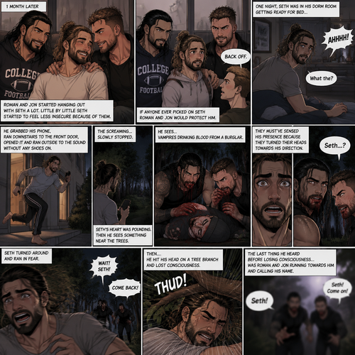 (Recap) Seth Rollins (College student) was at a history class,Then two students came in late,Roman Reigns (College Football Player) and Jon Moxley (bad boy) a.k.a the power couple,Seth thought about approaching them but his insecurity won’t let him,He thought they wouldn’t want be be around someone who was as ugly as him,He focused,Then Roman and Jon sat at two empty desks on each side of Seth,Seth was surprised,They said hello and flirted with him,Seth blushed. (And now part 2). 1 month had passed,Jon and Roman started hanging out with Seth a lot,Little by little Seth started to feel less insecure because of them. If anyone ever picked on Seth Roman and Jon would protect him. One night Seth was in his dorm room getting ready for bed…then he heard a scream coming from outside. “What the?” Seth said. He grabbed his phone,Ran downstairs to the front door,opened it and ran outside to the sound without any shoes on. The screaming…slowly stopped. Seth’s heart was pounding,Then he sees something near the trees. He walked closer…he sees…Vampires Drinking blood from a burglar. Seth was horrified. They must’ve sensed his presence because they turned their heads towards his direction. Seth couldn’t believe it….it was Roman and Jon. Seth turned around and ran in fear. Roman and Jon yelled after him. Seth kept running,Then….he hit his head on a tree branch and lost consciousness. The last thing he heard before losing consciousness was Roman and Jon running towards him and calling his name. (End of part 2)