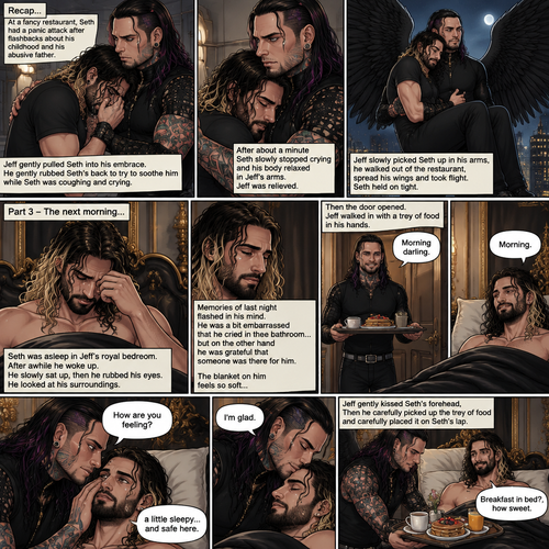 (Recap) Jeff Hardy (The dark angel king) was comforting Seth Rollins in the men’s bathroom of a fancy restaurant after Seth had a panic attack after flashbacks about his childhood and his abusive father,Jeff gently pulled Seth into his embrace,He gently rubbed Seth’s back to try to soothe him while Seth was coughing and crying,After about a minute Seth slowly stopped crying and his body relaxed in Seth’s arms,Jeff was relieved,Jeff slowly picked Seth up in his arms,he walked out of the restaurant,spread his wings and took flight,Seth held on tight. (And now part 3). The next morning,Seth was asleep in Jeff’s royal bedroom,After awhile he  woke up. He slowly sat up,then he rubbed his eyes. He looked at his surroundings,Then memories of last night flashed in his mind. He was a bit embarrassed that he cried in the bathroom…but on the other hand he was grateful that someone was there for him. The blanket on him feels so soft,Then the door opened,Jeff walked in with a trey of food in his hands. “Morning darling” said Jeff. “Morning” Seth said in a sleepy voice. Jeff put the trey of food on the nightstand,then he   Gently caressed Seth’s cheek. “How are you feeling?” Jeff asked softly. “A little sleepy…and safe here” Seth said. Jeff smiled softly. “I’m glad” said Jeff. He gently kissed Seth’s forehead,Then he carefully picked up the trey of food and carefully placed it on Seth’s lap. “Breakfast in bed?,how sweet” Said Seth