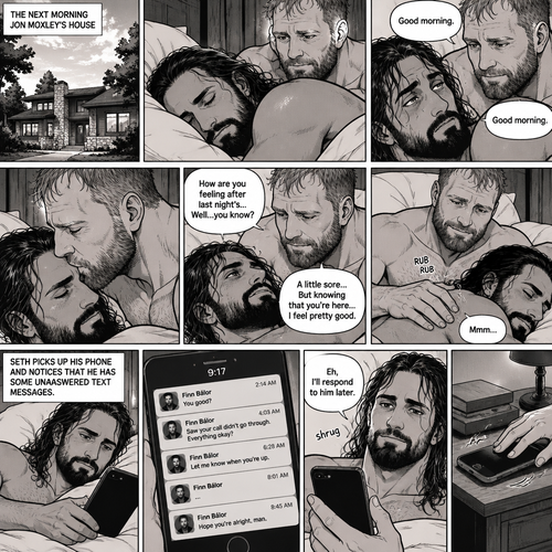 (Part 5). Still at Jon Moxley’s house. The next morning,Seth Rollins was asleep in Jon’s bed after last night’s activity. After a while Seth woke up,Jon was awake Before Seth was. “Good morning” Jon said softy. “Good morning” Seth Said Softly. Jon gently kissed Seth’s forehead. “How are you feeling after last night’s…Well..you know?” Jon asked. “A little sore…But knowing that you’re here..I feel pretty good” Seth said Softly. Jon gently rubbed Seth’s back. Seth hummed softly. Jon smiled softly. Seth picked up his phone and noticed that he had some unanswered text messages,Most of them are from Finn Bálor. Seth shrugged and Said “Eh,I’ll respond to him later”,then he puts his phone back on the nightstand