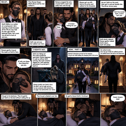 (Recap) Seth Rollins is a waiter at a restaurant,He’s wearing a mask that covers his face because all his life he was told he was ugly and he believed them,He’s also was even too afraid to look at mirrors,Then Roman Reigns (Mafia Boss) and his men walked in,Seth was nervous but walked over here,Roman wrapped his arm around Seth’s waist and pulled him onto his lap,Seth gasped softly,Roman stated that he’s been looking for him,He got up with Seth in his arms and walked to his limousine,He put Seth on the seat,Then he got in and sat beside him,The driver drove away,Roman Wrapped his arm around Seth,”Don’t be scared Seth,I won’t hurt you” Roman Said softly. Seth slowly relaxed,Roman gently rubbed Seth’s back,Seth fell asleep,Roman gently traced the mask on Seth’s face,”If only you knew how beautiful you are” Roman said Softly,3 nights ago Seth was taking out the trash outside his apartment,Roman happened to walk by without Seth noticing,The mask somehow slipped off Seth’s face,He panicked and picked it up and put it back on,Roman briefly saw Seth’s face,He didn’t see an ugly person,he saw someone who looked like an angel,He wanted him ever since. (And now part 4). Roman’s limousine arrived at his mansion. He got out while holding the sleeping Seth in his arms. He walked inside,Once he got inside he walked upstairs. He walked down the hall to his bedroom. He got in his bedroom,Then he gently put Seth on the bed without waking him up,Then he put a blanket over him. He gently kissed Seth’s forehead. “Sweet dreams angel” Roman said softly