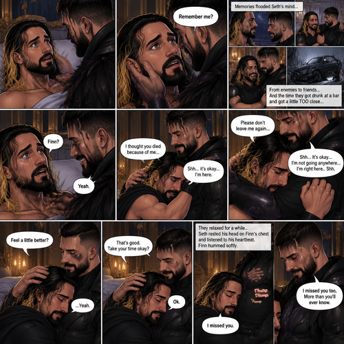 (Recap). Seth Rollins was taken from his tent by the mysterious creature (Finn Bálor) while he was asleep,Seth woke up in a royal bedroom,The mysterious creature walked in,Seth was scared,The mysterious creature gently placed his hand on Seth’s cheek,Seth’s body strangely relaxed under The creature’s touch,Seth had no idea why,Seth thought there was something familiar about the creature almost as if he’s met him before,Then the creature spoke “Remember me?”,After he heard the creature’s voice memories flashed in Seth’s mind,They were of himself and Finn Bálor,From enemies to friends And the time they got drunk at a bar and got a little TOO close,All those memories hit Seth all at once,He was getting a little overwhelmed,Then He finally spoke “Finn?”,Finn smiled and nodded,Tears welled up in Seth’s eyes,Finn gently pulled Seth into a hug as Seth started crying,He gently rubbed Seth’s back,”I thought you died because of me” Seth said while sobbing,Finn remembers the car accident they were in,”Shh…it’s okay…I’m here” Finn said softly. (And now part 4). Seth was still crying. Finn gently rubbed his back. Seth was holding onto Finn tightly…as if he was scared that Finn would disappear from him again. “Please don’t leave me again” Seth said through his tears. “Shh…It’s okay…I’m not going anywhere…I’m right here..Shh” Finn said softly. After a while,Seth slowly stopped crying. Finn gently stroked Seth’s hair. “Feel a little better?” Finn asked softly. Seth nodded slowly. “That’s good,Take your time okay?” Finn said softly. “Ok” Seth said softly. They relaxed for a while. Seth rested his head on Finn’s chest and listened to his heartbeat. Finn hummed softly. “I missed you” Seth said softly. “I missed you too,More than you’ll ever know” Finn said softly. (End of part 4)