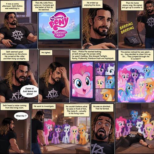 It was a sunny afternoon,Seth Rollins was watching tv,Then my little pony came on. Curiosity got the better of him so he watched,He ended up enjoying the show.Then his home phone rang,He sighed and got up to answer it,Then….Pinkie Pie started looking at Seth through the screen while he wasn’t looking.She showed Twilight,Rarity,Fluttershy,Rainbow Dash and Applejack.Seth seemed upset with someone on the phone,He cursed at the caller and then hung up angrily,He sighed.The ponies noticed he was upset…so…they decided to cheer him up,So….They jumped through the tv screen!!! Seth heard a noise coming from the living room. “What the-?” Said Seth.He went to investigate,He couldn’t believe what he sees in front of him,The mane 6…actually in his living room,He was so shocked….That he fainted