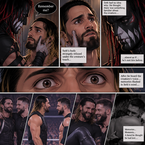 (Recap). Seth Rollins was taken from his tent by the mysterious creature (Finn Bálor) while he was asleep,The next morning,Seth’s group woke up and noticed Seth was gone and started looking for him,Meanwhile,Seth was asleep in some sort of bed,Then he woke up. He was confused,He was in some sort of bedroom,He got up and slowly walked towards the door,Before he touched the door handle…the door opened…the mysterious creature was standing there,Seth’s eyes widened,He stumbled backwards in fear,The mysterious creature walked closer to Seth,He reached towards Seth,Seth’s heart was pounding with fear,He thought the mysterious creature was gonna a hurt him….But….he didn’t…he just gently took his hand and gently pulled him up,They stared at each other,Seth’s heart still pounding with fear. (And now part 3). They’re still staring at each other. The mysterious creature gently placed his hand on Seth’s cheek. Seth’s body strangely relaxed under The creature’s touch,Seth had no idea why. Seth thought there was something familiar about the creature….almost as if….he’s met him before. Then….the creature spoke “Remember me?”. After he heard the creature’s voice….memories flashed in Seth’s mind