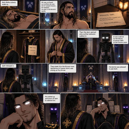 (Part 3) we’re now in the world of Minecraft. Seth Rollins was asleep in some sort of royal bed….Herobrine’s royal bed. Seth slowly woke up,he was confused as to where he was. As he looked around….he realized…he was in Herobrine’s castle. He slowly stood up,then he noticed a note on the nightstand. He was confused as to what Herobrine ment in the note,then he noticed a closet and walked to it. He opened the door and sees a fancy Robe and a note attached to it. He didn’t know what to say,Against his better judgment he put it on. Then the door opened and a wither skeleton walked in. It was ordered by Herobrine to escort Seth to the throne room. Seth followed it. They made it to the throne room,Herobrine (In human form) was sitting on his throne. Herobrine was pleased to see Seth. He looked up and down at Seth to admire him