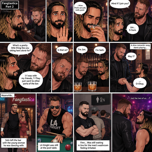 (Previously). Seth Rollins and his friends Finn Bálor,Solo Sikoa and LA Knight arrived at a bar called “Fangtastica”. LA Knight went to a pool table,Solo was approached by a young woman who invited him to dance with her,he accepted and got on the dance floor with her,Finn went to the men’s bathroom only to find that the line for it was too long,He was not happy about it,Seth sat alone at a bar table,A server brought him a drink he never ordered for,The server pointed at a stranger (Jon Moxley) and told Seth that he ordered it for him. (And now part 2). Seth looked at the stranger. The stranger waved at him. Seth nervously waved back,he looked back at the drink…and took a sip. He enjoyed it. The stranger must’ve gotten up because the next thing Seth knew the stranger was suddenly right next to him. “Mind if I join you?” Asked the stranger. “Um…S-Sure” Said Seth. The stranger sat next to Seth. “What’s a pretty little thing like you sitting here alone for?” Said the stranger. Seth blushed a little. “I-I was with my friends,T-They Just went to other parts of the bar” Seth said nervously. “Is that so?” Said the Stranger. (Meanwhile) Solo left the bar with the young woman he was dancing with. LA Knight was still at the pool table. Finn…Was still waiting in line for the men’s washroom feeling irritated. (Now back to Seth and the stranger). The stranger had ordered another drink for himself and Seth by then. “I’m Jon” Said Jon “I’m Seth” said Seth. A slow Romantic song started playing,Jon slowly stood and offered his hand to Seth. “May I?” Jon asked softly. Seth blushed a little again as he nervously took Jon’s hand.