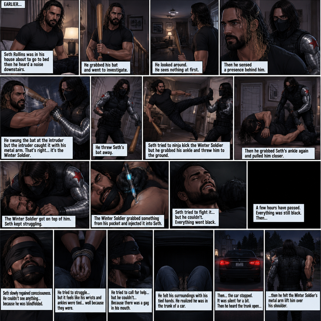 (Recap). Seth Rollins was in his house about to go to bed then he heard a noise downstairs,He grabbed his bat and went to investigate,He looked around He sees nothing at first,Then he sensed a presence behind him,He swung the bat and the intruder but the intruder caught it with his metal arm,That’s right it’s the winter soldier,He threw Seth’s bat away,Seth tried to ninja kick the winter soldier but he grabbed his ankle and threw him to the ground,Then he grabbed he grabbed Seth’s ankle again and pulled him closer,Seth struggled,The winter soldier got on top of him,Seth kept struggling,The winter soldier grabbed something from his pocket and injected it into Seth,Seth tried to fight it,but he couldn’t,Everything went black. (And now part 2). A few hours have passed,Everything was still black,Then…Seth slowly regained consciousness. He couldn’t see anything…because he was blindfolded. He tried to struggle…but it feels like his wrists and ankles were tied…well because they were. He tried to call for help…but he couldn’t…Because there was a gag in his mouth. He felt his surroundings with his tied hands,He realized he was in the trunk of a car. Then…the car stopped. It was silent for a bit. Then he heard the trunk open,then he felt the winter soldier’s metal arm lift him over his shoulder