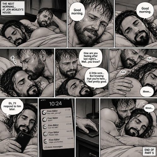(Part 5). Still at Jon Moxley’s house. The next morning,Seth Rollins was asleep in Jon’s bed after last night’s activity. After a while Seth woke up,Jon was awake Before Seth was. “Good morning” Jon said softy. “Good morning” Seth Said Softly. Jon gently kissed Seth’s forehead. “How are you feeling after last night’s…Well..you know?” Jon asked. “A little sore…But knowing that you’re here..I feel pretty good” Seth said Softly. Jon gently rubbed Seth’s back. Seth hummed softly. Jon smiled softly. Seth picked up his phone and noticed he had unanswered Text messages,most of them were from Finn Bálor. Seth just shrugged and said “Eh,I’ll respond to him later”. He puts his phone back on the nightstand. Jon wrapped his arms around him. He kissed the back of Seth’s shoulder. Seth hummed softly. (End of part 5)