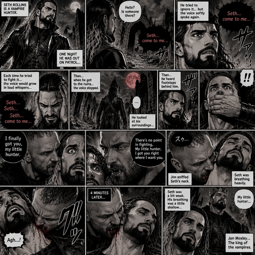 Seth Rollins is a vampire hunter,One night he was out on patrol…then….he heard someone…softly call out his name. “Hello?,Is someone there?” Seth called out. He saw nothing….then he heard it again,He tried to ignore it…but the voice softly spoke again “Seth…come to me”. He couldn’t ignore it anymore,he followed the voice. Each time he tried to fight it…the voice would grow in loud whispers,Then….when he got to the ruins…the voice stopped. He looked at his surroundings,Then…he heard footsteps behind him. Just as he grabbed his weapon…a hand grabbed his wrist from behind and another hand covered his mouth from behind. The voice whispered in his ear “I finally got you,my little hunter”. He knew that voice from anywhere….It was Jon Moxley the king of the vampires. Seth tried to struggle…but it was no use. “There’s no point in fighting,My little hunter,I got you right where I want you” Jon whispered in Seth’s ear. Seth’s heart was pounding. Jon sniffed Seth’s neck.Seth was breathing heavily. Then….Jon’s fangs pierced Seth’s neck. Seth yelped a bit. 4 minutes later,Jon’s fangs leave Seth’s neck. Seth was a bit weak,His breathing was a little shallow