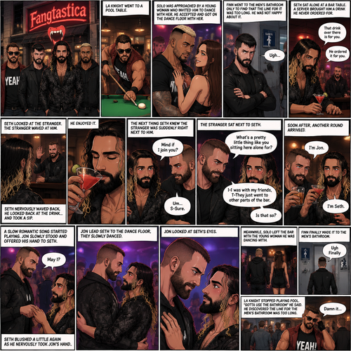 (Previously). Seth Rollins and his friends Finn Bálor,Solo Sikoa and LA Knight arrived at a bar called “Fangtastica”. LA Knight went to a pool table,Solo was approached by a young woman who invited him to dance with her,he accepted and got on the dance floor with her,Finn went to the men’s bathroom only to find that the line for it was too long,He was not happy about it,Seth sat alone at a bar table,A server brought him a drink he never ordered for,The server pointed at a stranger (Jon Moxley) and told Seth that he ordered it for him. (And now part 2). Seth looked at the stranger. The stranger waved at him. Seth nervously waved back,he looked back at the drink…and took a sip. He enjoyed it. The stranger must’ve gotten up because the next thing Seth knew the stranger was suddenly right next to him. “Mind if I join you?” Asked the stranger. “Um…S-Sure” Said Seth. The stranger sat next to Seth. “What’s a pretty little thing like you sitting here alone for?” Said the stranger. Seth blushed a little. “I-I was with my friends,T-They Just went to other parts of the bar” Seth said nervously. “Is that so?” Said the Stranger. (Meanwhile) Solo left the bar with the young woman he was dancing with. LA Knight was still at the pool table. Finn…Was still waiting in line for the men’s washroom feeling irritated. (Now back to Seth and the stranger). The stranger had ordered another drink for himself and Seth by then. “I’m Jon” Said Jon “I’m Seth” said Seth. A slow Romantic song started playing,Jon slowly stood and offered his hand to Seth. “May I?” Jon asked softly. Seth blushed a little again as he nervously took Jon’s hand.Jon lead Seth to the dance floor,They slowly danced. (Meanwhile). Finn finally made it to the men’s bathroom. “Ugh Finally” Said Finn. He went in. (Meanwhile Again) LA knight stopped playing pool. “Gotta use the bathroom” Said LA Knight. He discovered the line for the men’s bathroom was too long,He cursed. (Meanwhile,Last one I promise). Jon and Seth were still slowly dancing on the dance floor. Jon Looked at Seth’s eyes