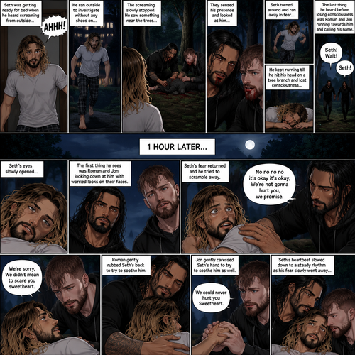 (Recap) Roman Reigns (The college football player) and Jon Moxley (The bad boy) have been hanging out with Seth Rollins (The college student) for a month,They would even protect him from bullies,Seth stated feeling less insecure because of them,one night he was getting ready for bed in his dorm room,then he heard screaming from outside,He ran outside to investigate without any shoes on,the screaming slowly stopped,He sees something near the trees,he walked closer,He sees vampires drinking blood from a burglar,they sensed his presence and looked at him,it was Roman and Jon,Seth turned around and ran away in fear,Roman and Jon called out after him,Seth kept running till he hit his head on a tree branch and lost consciousness,the last thing he heard before losing consciousness was Roman and Jon running towards him and calling his name. (And now part 3). 1 hour had passed,Seth was still unconscious. Then his eyes slowly opened,the first thing he sees was Roman and Jon looking down at him with worried looks on their faces. Seth’s fear returned and he tried to scramble away. Roman gently held him. “No no no no it’s okay it’s okay,We’re not gonna hurt you,we promise” Said Roman. Jon slowly got closer. “We’re sorry,We didn’t mean to scare you sweetheart” Jon said softly. Seth’s heart was pounding. Roman gently Rubbed Seth’s back to try to soothe him. Jon gently caressed Seth’s hand to try to soothe him as well. “We could never hurt you Sweetheart” Jon said softly. Seth’s heartbeat slowed down to a steady rhythm as Seth’s fear slowly went away