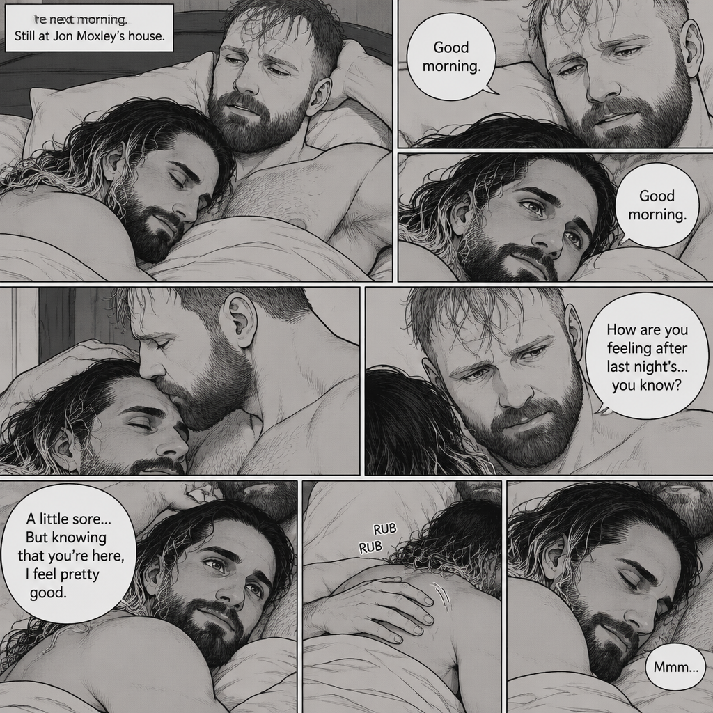 (Part 5). Still at Jon Moxley’s house. The next morning,Seth Rollins was asleep in Jon’s bed after last night’s activity. After a while Seth woke up,Jon was awake Before Seth was. “Good morning” Jon said softy. “Good morning” Seth said softy. Jon gently kissed Seth’s forehead. “How are you feeling after last night’s…you know?” Asked Jon. “A little sore…But knowing that you’re here,I feel pretty good” Seth said softly. Jon Gently rubbed Seth’s back. Seth hummed softly