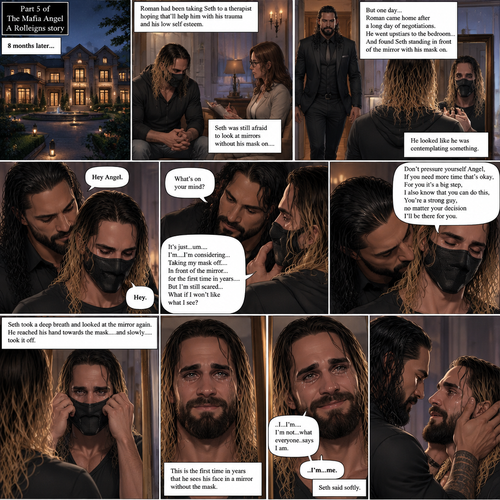 (Part 5 of the mafia angel,A Rolleigns story). 8 months later,Seth Rollins (He’s still wearing a mask) had been living in a mansion with Roman Reigns (Mafia leader). Roman had been Taking Seth to a therapist hoping that’ll help him with his trauma and his low self esteem. Seth was still afraid to look at mirrors without his mask on….But one day….It all changed. Roman came home after a long day of negotiations. He went upstairs to the bedroom…and Found Seth standing in front of the mirror with his mask on. He looked like he was contemplating something. Roman came up behind him. “Hey Angel” Roman said Softly. “Hey” Seth said Softly. “What’s on your mind?” Roman Asked softly. “It’s just…um….I’m….I’m considering…Taking my mask off….In front of the mirror…for the first time in years….But I’m still scared…What if I won’t like what I see?” Seth asked softly. Roman gently kissed Seth’s neck. “Don’t pressure yourself Angel,If you need more time that’s okay,For you it’s a big step,I also know that you can do this,You’re a strong guy,no matter your decision I’ll be there for you” Roman said Softly. Seth took a deep breath and looked at the mirror again. He reached his hand towards the mask…..and slowly…..took it off. This is the first time in years that he sees his face in a mirror without the mask. He had tears in his eyes…and he smiled. “..I…I’m….I’m not…what everyone..says I am” Said Seth. He looks at Roman. “..I’m…me” Seth said softly. Roman gently placed both hands on Seth’s face