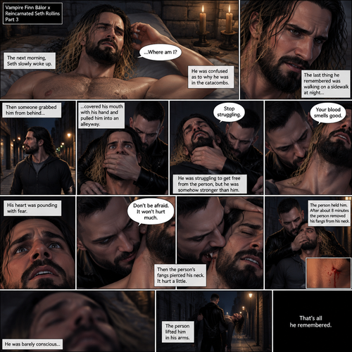 (Vampire Finn Bálor x Reincarnated Seth Rollins Part 3) The next morning,Seth slowly woke up. He was confused as to why he was in the catacombs.The last thing he remembered was walking on a sidewalk at night,Then someone (Finn Bálor grabbed him from behind,Covered his mouth with his hand and pulled him into an alleyway,He was struggling to get free from the person but he was somehow stronger than him,The person got irritated and told him to stop struggling,Then the person sniffed his neck and said that his blood smelled good,His heart was pounding with fear,The person said to Don’t be afraid and that it wouldn’t hurt much,Then the person’s fangs pierced his neck,It hurt a little,The person held him,After about 8 minutes the person removed his fangs from his neck,he was barely conscious,The person lifted him in his arms. That’s all he remembered 