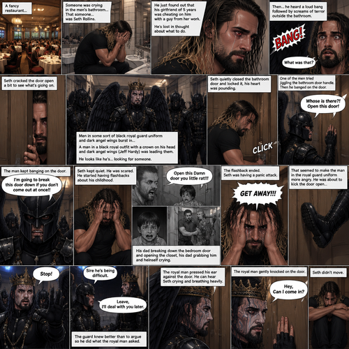 There’s a fancy restaurant,someone was crying in the men’s bathroom,That someone…was Seth Rollins. He just found out that his girlfriend of 5 years was cheating on him with a guy from her work. He’s Lost in thought about what to do. He was snapped out of his thoughts…when…he heard a loud bang followed by screams of terror outside the bathroom. “What was that?” Seth asked himself. He cracked the door open a bit to see what’s going on. There’s men in some sort of black royal guard uniform and dark angel wings bursting in…wait…Dark angel wings?!. A man in a black royal outfit with a crown on his head and dark angel wings (Jeff Hardy) was leading them,He looks like he’s…looking for someone. Seth quietly closed the bathroom door and locked it,his heart was pounding. Then…One of the men in royal guard uniform tried jiggling the bathroom door handle. Seth slowly and quietly backed away from the door. The man in the royal guard uniform banged on the door. “Whose is there?! Open this door!” The man in the royal guard uniform yelled. Seth kept quiet while the man kept banging on the door. “I’m going to break this door down if you don’t come out at once!!” The man in the royal guard uniform yelled. Seth was scared,He stared having flashbacks about his childhood. His dad yelling at him “Open this Damn door you little rat!!!”. Seth crying and hiding in the closet,his dad breaking down the bedroom door and opening the closet,his dad grabbing him and himself crying. The flashback ended. Seth was having a panic attack. “GET AWAY!!!” Seth yelled at the door. That seemed to make the man in the royal guard uniform more angry,He was about to kick the door open…till the man in the royal outfit yelled out “Stop!” At the guard. The guard backed down. The man in royal outfit walked over to the guard. “Sire he’s being difficult” the guard said. “Leave,I’ll deal with You later” the royal man said to the guard. The guard knew better than to argue so he did what the royal man asked. The royal man pressed his ear against the door,He can hear Seth crying and breathing heavily. Seth was still having a panic attack. The royal man gently knocked on the door. “Hey,Can I come in?” The royal man asked. Seth didn’t move