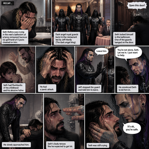 (Recap) Seth Rollins was crying in the men’s bathroom of a fancy restaurant because his girlfriend of 5 years cheated on him,then Dark angel royal guards burst in the restaurant lead by Jeff Hardy (The dark angel king),Seth locked himself in the bathroom,one of the guards banged on the door,Seth had flashbacks of his childhood and his abusive father,Seth had a panic attack,Jeff stopped the guard and told him to leave,He convinced Seth to let him in,He slowly approached him,Seth’s body tenses like he expected to get hit,Jeff gently put his hand on Seth’s cheek. (And now part 2). Seth was still crying. “It’s ok,you’re safe” Jeff said softly.