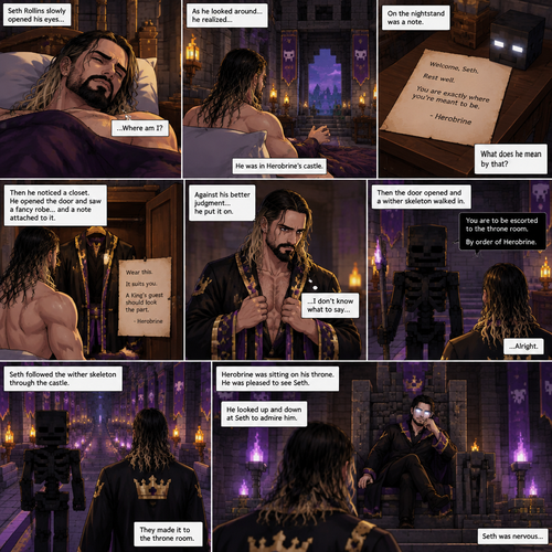 (Part 3) we’re now in the world of Minecraft. Seth Rollins was asleep in some sort of royal bed….Herobrine’s royal bed. Seth slowly woke up,he was confused as to where he was. As he looked around….he realized…he was in Herobrine’s castle. He slowly stood up,then he noticed a note on the nightstand. He was confused as to what Herobrine ment in the note,then he noticed a closet and walked to it. He opened the door and sees a fancy Robe and a note attached to it. He didn’t know what to say,Against his better judgment he put it on. Then the door opened and a wither skeleton walked in. It was ordered by Herobrine to escort Seth to the throne room. Seth followed it. They made it to the throne room,Herobrine (In human form) was sitting on his throne. Herobrine was pleased to see Seth. He looked up and down at Seth to admire him. Seth was nervous