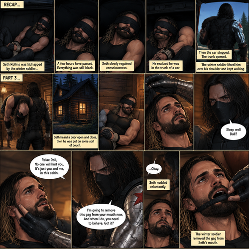 (Recap). Seth Rollins was kidnapped by the winter soldier,A few hours have passed,Everything was still black,Then Seth slowly regained consciousness,He couldn’t see anything because he was blindfolded,He tried to struggle but it feels like his wrists and ankles were tied well because they were,He tried to call for help but he couldn’t Because there was a gag in his mouth,He felt his surroundings with his tied hands,He realized he was in the trunk of a car,Then the car stopped,It was silent for a bit,Then he heard the trunk open,then he felt the winter soldier’s metal arm lift him over his shoulder,He heard the winter soldier’s footsteps,Seth struggled but it was pointless,The winter soldier kept walking. (And now part 3). Seth had stopped struggling because he realized it was pointless. He heard a door open and close,then he was put on some sort of couch. The blindfold was removed. Seth’s eyes adjusted. The winter soldier was looking at him. “Sleep well Doll?” The winter soldier asked softly. Seth’s heart was pounding. The winter soldier gently placed his hand on Seth’s cheek. “Relax Doll,No one will hurt you,It’s just you and me,in this cabin” The winter soldier said softly. He reached for the gag in Seth’s mouth. “I’m going to remove this gag from your mouth now,And when I do,you need to behave,Got it?” Said the winter soldier. Seth nodded reluctantly. The winter soldier removed the gag from Seth’s mouth