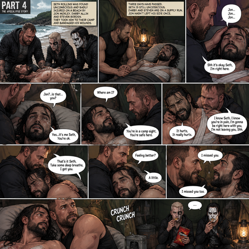 Part 4 of the apocalypse story.Seth Rollins was found unconscious and badly injured on a beach by Jon Moxley,Darby Allin and Steven Borden (Sting’s son).They took him to their camp and bandaged his wounds,Jon never left his side once.Three days have passed,Seth was still unconscious,Darby and Steven were on a supply run,Jon was still by Seth’s side,He gently held his hand.Then Seth spoke Jon’s name subconsciously “Jon…Jon…Jon”.  Jon gently stroked Seth’s head. “Shh it’s okay Seth,I’m right here” Jon whispered.Seth breathed softly,Then…his eyes started to slowly open,The first thing he sees is Jon looking down at him. “Jon?..is that…you?” Seth asked weakly. “Yes…it’s me Seth,You’re ok” Jon said softly. “Where am I?” Seth asked in a weakened tone. “You’re in a camp sight,You’re safe here” Jon said softly.Seth tried to sit up but he was sore.Seeing he was trying to sit up but couldn’t because of the pain Jon helped him.Tears welled up in Seth’s eyes because he was in pain.He was emotional.It broke Jon’s heart to see Seth emotional and in pain,He gently pulled Seth into his embrace. “It hurts,It really hurts” Seth Said through tears.Jon Gently rubbed Seth’s back. “I know Seth,I know you’re In pain,I’m gonna be right here with you,I’m not leaving you,Shh” Jon said softly.Seth took some deep breaths. “That’s it Seth,Take some deep breaths,I got you” Jon said softly. Seth eventually Stopped crying.Jon was still gently rubbing Seth’s back. “Feeling better?” Jon asked softly. “A little” Seth said softly.Jon smiled softly.Seth relaxed in Jon’s embrace despite the pain. “I missed you” Seth said softly. “I missed you too” Jon said softly.They both smiled at each other.Then….They heard a crunching noise,They looked at the source…It was Darby and Steven eating a bag of chips