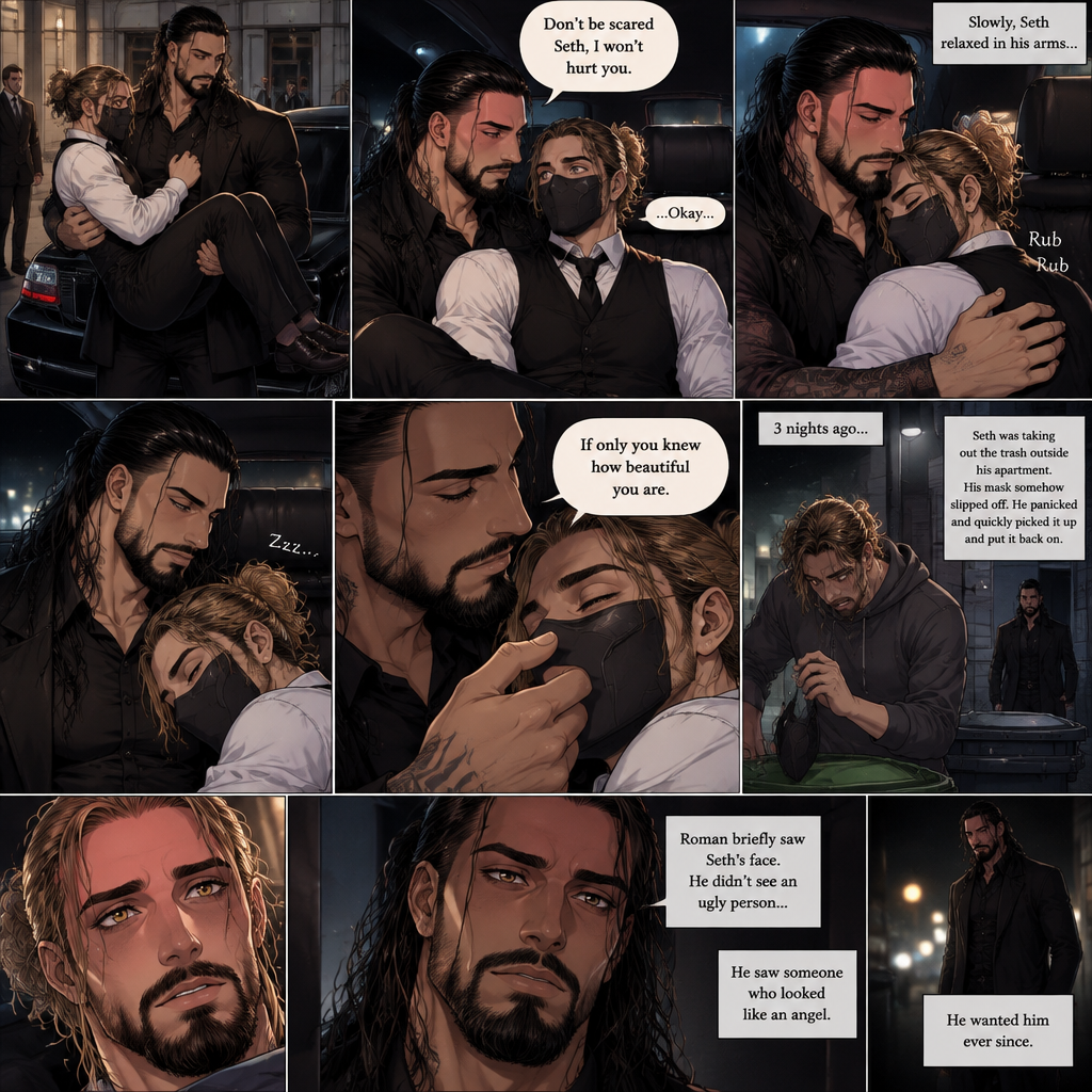 (Recap) Seth Rollins is a waiter at a restaurant,He’s wearing a mask that covers his face because all his life he was told he was ugly and he believed them,He’s also was even too afraid to look at mirrors,Then Roman Reigns (Mafia Boss) and his men walked in and sat down at a table,He wanted to see Seth personally,Seth was nervous but walked over here,Roman wrapped his arm around Seth’s waist and pulled him onto his lap,Seth gasped softly,Roman stated that he’s been Looking for Seth,Seth was confused,The manager walked over and was about to lecture Seth but Roman’s men pointed their weapons at him,Roman gave him a cold look and said “Don’t”,The manager got spooked and walked away,Roman looked back at Seth,Seth’s heart was racing. (And now part 3). Roman got up with Seth in his arms and walked out to his limousine. He put Seth on the seat,Then he got in and sat beside him. The driver drove away. Roman Wrapped his arm around Seth. “Don’t be scared Seth,I won’t hurt you” Roman Said softly. Seth slowly relaxed. Roman gently rubbed Seth’s back. Seth fell asleep. Roman gently traced the mask on Seth’s face. “If only you knew how beautiful you are” Roman said Softly. 3 nights ago Seth was taking out the trash outside his apartment,Roman happened to walk by without Seth noticing. The mask somehow slipped off Seth’s face. He panicked and picked it up and put it back on. Roman briefly saw Seth’s face. He didn’t see an ugly person…he saw someone who looked like an angel. He wanted him ever since. (End of part 3)