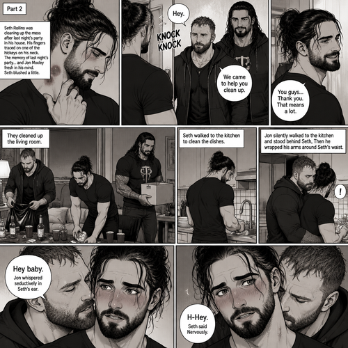(Part 2) Seth Rollins was cleaning up the mess after last night’s party in his house. His fingers traced on one of the hickeys on his neck. The memory of last night’s party…and Jon Moxley Fresh in his mind. Seth blushed a little,Then there was a knock on the door. Seth walked to the door and answered it,It was Jon and Roman Reigns. They came to help Seth clean up. Seth was thankful for that. They cleaned up the living room. Seth walked to the kitchen to clean the dishes. Jon silently walked to the kitchen and stood behind Seth,Then he wrapped his arms around Seth’s waist. Seth gasped softly. “Hey baby” Jon whispered seductively in Seth’s ear. Seth blushed. “H-Hey” Seth said Nervously