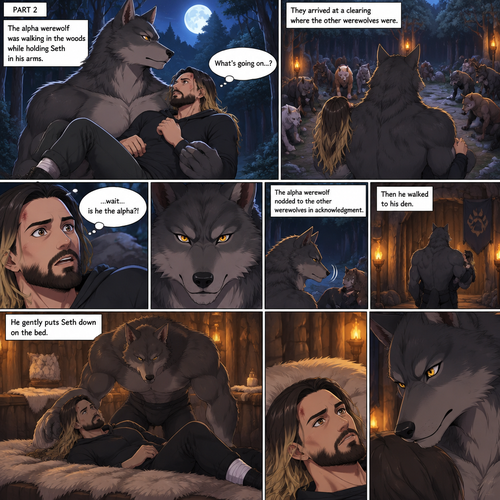 (Quick Recap!) Seth Rollins was lost in the woods at night,he encountered a werewolf,got scared and ran,tripped and rolled on a steep hill,Injured his ankle and hit his head at the bottom,werewolf caught up to him,sniffed him and called him his mate,lifted him in his arms and walked into the woods. (Now onto part 2 of the werewolf x human story!).The werewolf was walking in the woods while holding Seth in his arms.Seth was confused as to what’s going on.They arrived at a clearing where the other werewolves were,They bowed to the werewolf holding Seth. “…wait….is he the alpha?!” Seth said in his mind.The alpha werewolf nodded to the other werewolves in acknowledgment,he the walked to his den.He gently puts Seth down on the bed