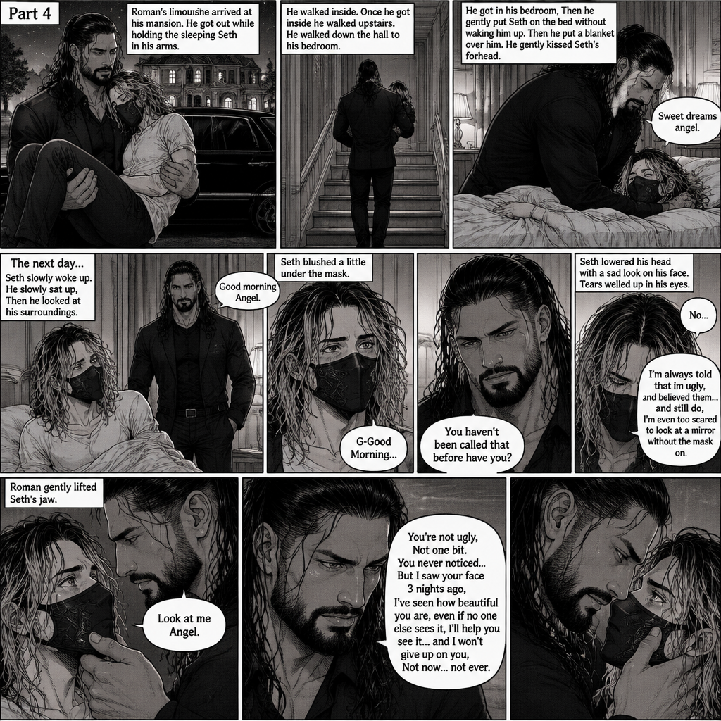 (Recap) Seth Rollins is a waiter at a restaurant,He’s wearing a mask that covers his face because all his life he was told he was ugly and he believed them,He’s also was even too afraid to look at mirrors,Then Roman Reigns (Mafia Boss) and his men walked in,Seth was nervous but walked over here,Roman wrapped his arm around Seth’s waist and pulled him onto his lap,Seth gasped softly,Roman stated that he’s been looking for him,He got up with Seth in his arms and walked to his limousine,He put Seth on the seat,Then he got in and sat beside him,The driver drove away,Roman Wrapped his arm around Seth,”Don’t be scared Seth,I won’t hurt you” Roman Said softly. Seth slowly relaxed,Roman gently rubbed Seth’s back,Seth fell asleep,Roman gently traced the mask on Seth’s face,”If only you knew how beautiful you are” Roman said Softly,3 nights ago Seth was taking out the trash outside his apartment,Roman happened to walk by without Seth noticing,The mask somehow slipped off Seth’s face,He panicked and picked it up and put it back on,Roman briefly saw Seth’s face,He didn’t see an ugly person,he saw someone who looked like an angel,He wanted him ever since. (And now part 4). Roman’s limousine arrived at his mansion. He got out while holding the sleeping Seth in his arms. He walked inside,Once he got inside he walked upstairs. He walked down the hall to his bedroom. He got in his bedroom,Then he gently put Seth on the bed without waking him up,Then he put a blanket over him. He gently kissed Seth’s forehead. “Sweet dreams angel” Roman said softly. The next day,Seth slowly woke up. He slowly sat up,Then he looked at his surroundings. The bedroom door opened and Roman walked in. “Good morning Angel” Roman said softly. Seth blushed a little under the mask. “G-Good Morning” Seth said softly and nervously. Roman walked towards him. “You haven’t been called that before have you?” Roman asked. Seth lowered his head with a sad look on his face. “No” said Seth. “I’m always told that im ugly,I believed them…and still do,I’m even too scared to look at a mirror without the mask on” Seth admitted. Tears welled up in his eyes. Roman gently lifted Seth’s jaw. “Look at me Angel” Roman said softly. Seth looked at him. “You’re not ugly,Not one bit,You never noticed..But I saw your face 3 nights ago,I’ve seen how beautiful you are,even if no one else sees it,I’ll help you see it…and I won’t give up on you,Not now…not ever” Roman said softly