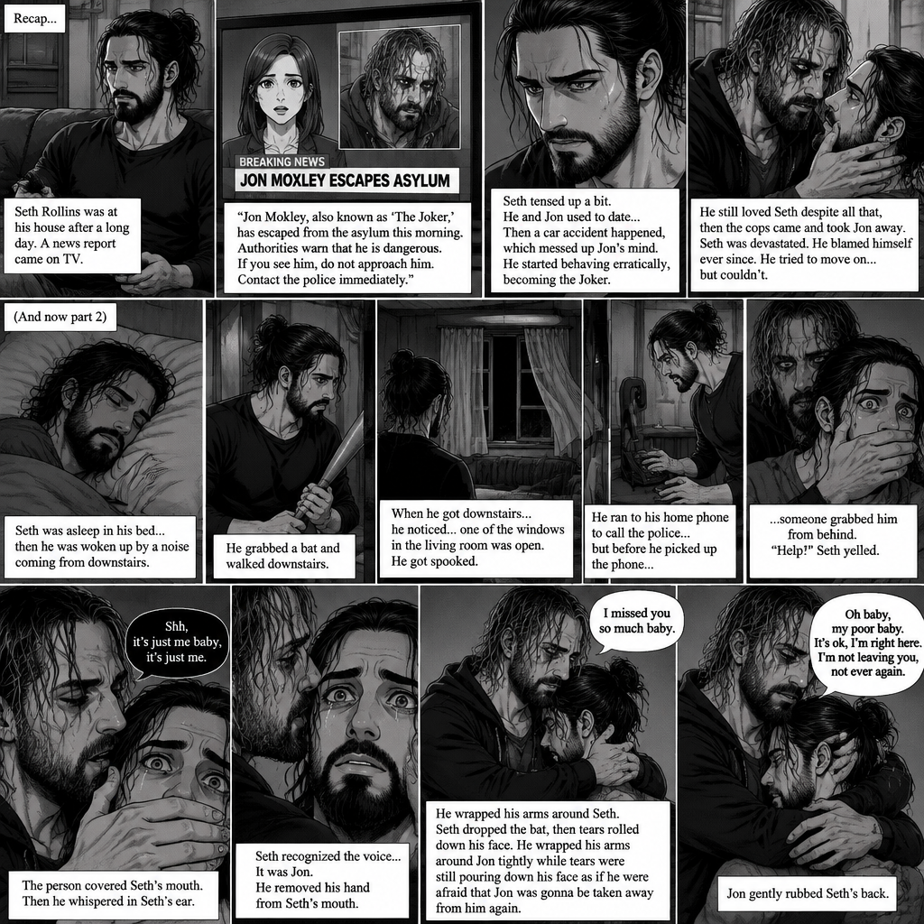 (Recap) Seth Rollins was at his house after a long day,A news report came on tv,The reporter said that Jon Moxley A.KA the Joker had escaped from the asylum that morning,Seth tensed up a bit,he and Jon used to date….then car accident happened witch messed up Jon’s mind,he started behaving erratically becoming the joker,he still loved Seth despite all that,then the cops came and took Jon away,Seth was devastated,he blamed himself ever since,he tried to move on but couldn’t. (And now part 2). Seth was asleep in his bed….then he was woken up by a noise coming from downstairs. He grabbed a bat and walked downstairs,when He got downstairs…he noticed…one of the windows in the living room was open. He got spooked. He ran to his home phone to call the police….but before he picked up the phone….someone grabbed him from behind. “Help!” Seth yelled. The person covered Seth’s mouth. Then he whispered in Seth’s ear “shh,it’s just me baby,it’s just me”. Seth recognized the voice….It was Jon. He removed his hand from Seth’s mouth. He wrapped his arms around Seth. “I missed you so much baby” Jon said Softly. Seth dropped the bat,Then tears rolled down his face. He wrapped his arms around Jon tightly while tears were still pouring down his face as if he were afraid that Jon was gonna be taken away from him again. Jon Gently rubbed Seth’s back. “Oh baby,my poor baby,It’s ok,I’m right here,I’m not leaving you,not ever again” Jon said softly