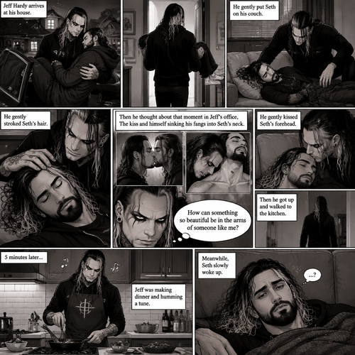 (Part 5 of the Vampire x human story) Jeff Hardy arrives at his house. He walks to the passenger side and gently lifts the sleeping Seth Rollins in his arms. He walks inside,Then he gently put Seth on his couch. He gently stroked Seth’s hair. Then he thought about that moment in Jeff’s office,The kiss and himself sinking his fangs into Seth’s neck. “How can something so beautiful be in the arms of someone like me?” Jeff asked himself. He gently kissed Seth’s forehead,Then he got up and walked to the kitchen. 5 minutes later,Jeff was making dinner and humming a tune. Meanwhile,Seth slowly woke up