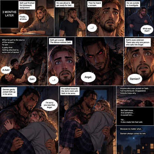 (Recap). Seth Rollins (College student) helped Damien Priest (The bad boy) tend to his wounds on his chest and shoulder after he entered Seth’s dorm room,The next morning,Seth and Damien were asleep in Seth’s bed,Seth slowly woke up,He was in Damien’s embrace,He blushed and his heart fluttered,Damien must’ve heard it because he subconsciously put his hand on Seth’s chest to feel Seth’s heartbeat and hummed softly in his sleep,Seth was flustered,Then…Damien slowly woke up and looked at Seth,”Your heart beats so beautifully” Damien said in a soft voice,Damien then whispered in Seth’s ear,“Is it because of me,Angel?” Damien asked seductively,The blush on Seth’s face deepened,Damien gave a smug and seductive smile.,”Can I kiss you?” Damien asked softly. Seth Got more Flustered,“S-Sure” Seth said nervously,Damien gently kissed Seth. (And now part 4). 3 months had passed,Seth and Damien are together. Damien had been acting strangely possessive and protective of Seth. Anyone who ever picked on Seth…had mysteriously disappeared. Nobody knew why. One night Seth just finished his homework assignment. He was about to get ready for bed….then he heard a scream. He ran outside to investigate. When he got to the source of the scream….he saw….A petty thief…Getting attacked by some sort of demon. Seth got scared. The demon noticed Seth. Seth stumbled backward. The demon slowly walked towards Seth…as if it didn’t want to scare him any further. Seth’s heart was pounding with fear. Then…the demon spoke “Angel”. Seth’s eyes widened. There was only one person who calls him Angel. “Damien?” Seth asked. Damien Gently picked Seth up in his arms. “I’m sorry you saw that Angel” Damien said Softly. He walked towards the dorm room with Seth In his arms. (End of part 4)