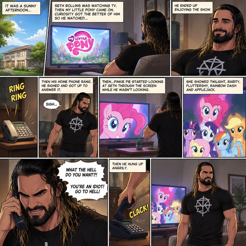 It was a sunny afternoon,Seth Rollins was watching tv,Then my little pony came on. Curiosity got the better of him so he watched,He ended up enjoying the show.Then his home phone rang,He sighed and got up to answer it,Then….Pinkie Pie started looking at Seth through the screen while he wasn’t looking.She showed Twilight,Rarity,Fluttershy,Rainbow Dash and Applejack.Seth seemed upset with someone on the phone,He cursed at the caller and then hung up angrily